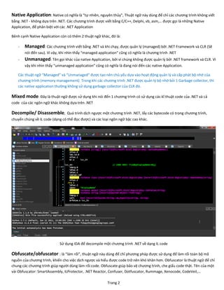 Trang 2
Native Application: Native có nghĩa là “tự nhiên, nguyên thủy”, Thuật ngữ này dùng để chỉ các chương trình không viết
bằng .NET - không dựa trên .NET. Các chương trình được viết bằng C/C++, Delphi, vb, asm,… được gọi là những Native
Application, để phân biệt với các .NET Application
Bênh cạnh Native Application còn có thêm 2 thuật ngữ khác, đó là:
- Managed: Các chương trình viết bằng .NET và khi chạy, được quản lý (managed) bởi .NET Framework và CLR (Sẽ
nói đến sau). Vì vậy, khi nhìn thấy “managed application” cũng có nghĩa là chương trình .NET
- Unmanaged: Tên gọi khác của native Application, bởi vì chúng không được quản lý bởi .NET framework và CLR. Vì
vậy khi nhìn thấy “unmanaged application” cũng có nghĩa là đang nói đến các native Application.
Các thuật ngữ “Managed” và “Unmanaged” được tạo nên chủ yếu dựa vào hoạt động quản lý và cấp phát bộ nhớ của
chương trình (memory management). Trong khi các chương trình .NET được quản lý bộ nhớ bỏi 1 Garbage collector, thì
các native application thường không sử dụng garbage collector của CLR đó.
Mixed mode: Đây là thuật ngữ được sử dụng khi nói đến 1 chương trình có sử dụng các kĩ thuật code của .NET và cả
code của các ngôn ngữ khác không dựa trên .NET
Decompile/ Disassemble; Quá trình dịch ngược một chương trình .NET, lấy các bytecode có trong chương trình,
chuyển chúng về IL code (dạng có thể đọc được) và các loại ngôn ngữ bậc cao khác.
Sử dụng IDA để decompile một chương trình .NET về dạng IL code
Obfuscate/obfuscator : là “làm rối”, thuật ngữ này dùng để chỉ phương pháp được sử dụng để làm rối toàn bộ mã
nguồn của chương trình, khiến cho việc dịch ngược và hiểu được code trở nên khó khăn hơn. Obfuscator là thuật ngữ để chỉ
chung các chương trình giúp người dùng làm rối code. Obfuscate giúp bảo vệ chương trình, che giấu code thật. Tên của một
vài Obfuscator: SmartAssembly, ILProtector, .NET Reactor, Confuser, Dotfuscator, Rummage, Xenocode, CodeVeil,…
 