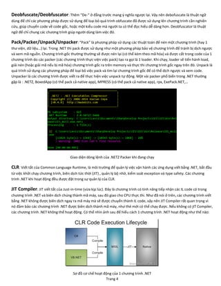 Trang 4
Deobfuscate/Deobfuscator: Thêm “De-“ ở đằng trước mang ý nghĩa ngược lại. Vậy nên debofuscate là thuật ngữ
dùng để chỉ các phương pháp được sử dụng để loại bỏ quá trình obfuscate đã được sử dụng lên chương trình cần nghiên
cứu, giúp chuyển code về code gốc, hoặc một kiểu code mà người ta có thể đọc hiểu dễ dàng hơn. Deobfuscator là thuật
ngữ để chỉ chung các chương trình giúp người dùng làm việc đó.
Pack/Packer/Unpack/Unpacker: “Pack” là phương pháp sử dụng các thuật toán để nén một chương trình (hay 1
thư viện, dữ liệu…) lại. Trong .NET thì pack được sử dụng như một phương pháp bảo vệ chương trình để tránh bị dịch ngược
và xem mã nguồn. Chương trình gốc thường thường sẽ được nén lại (có thể kèm theo mã hóa) và được cất trong code của 1
chương trình do các packer (các chương trình thực viện việc pack) tạo ra gọi là 1 loader. Khi chạy, loader sẽ tiến hành load,
giải nén (hoặc giải mã nếu bị mã hóa) chương trình gốc ra trên memory và thực thi chương trình gốc ngay trên đó. Unpack là
quá trình sử dụng các phương pháp để loại bỏ việc pack và tìm lại chương trình gốc để có thể dịch ngược và xem code.
Unpacker là các chương trình được viết ra để thực hiện việc unpack tự động. Một vài packer phổ biến trong .NET thường
gặp là : .NETZ, BoxedApp (có thể pack cả native app), MPRESS (có thể pack cả native app), rpx, ExePack.NET,…
Giao diện dòng lệnh của .NETZ Packer khi đang chạy
CLR: Viết tắt của Common Language Runtime, là môi trường để quản lý việc vận hành các ứng dụng viết bằng .NET, bắt đầu
từ việc khởi chạy chương trình, biên dịch tức thời (JIT) , quản lý bộ nhớ, kiểm soát exception và type safety. Các chương
trình .NET khi hoạt động đều được đặt trong sự quản lý của CLR.
JIT Compiler: JIT viết tắt của Just-in-time (vừa kịp lúc). Đây là chương trình có tính năng tiếp nhận các IL code có trong
chương trình .NET và biên dịch chúng thành mã máy, sau đó giao cho CPU thực thi. Như đã nói ở trên, các chương trình viết
bằng .NET không được biên dịch ngay ra mã máy mà sẽ được chuyển thành IL code, vậy nên JIT Compiler rất quan trọng vì
nó đảm bảo các chương trình .NET được biên dịch thành mã máy, như thé mới có thể chạy được. Nếu không có jIT Compiler,
các chương trình .NET không thể hoạt động. Có thể nhìn ảnh sau để hiểu cách 1 chương trình .NET hoạt động như thế nào:
Sơ đồ cơ chế hoạt động của 1 chương trình .NET
 