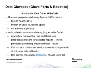 © 2018 Bloomberg Finance L.P. All rights reserved.© 2018 Bloomberg Finance L.P. All rights reserved.
Data Glovebox (Glove Ports & Robotics)
Manipulate Your Data - With Code
• Run on a compute cloud using Apache YARN; submit:
— SQL to Apache Hive
— Python or Scala to Apache Spark
— An arbitrary application
• Automation to ensure consistency (e.g. Apache Oozie)
— A workflow manager for Hive and Spark jobs
— Data transformations for expected reports -- known
processes generating “decontaminated” results
— Can run as a non-human service accounts to drop data in
directory for data exfiltration
— Can provide repeatable deployment of code using Git
 