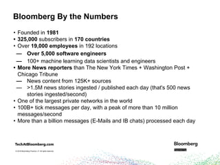 © 2018 Bloomberg Finance L.P. All rights reserved.© 2018 Bloomberg Finance L.P. All rights reserved.
Bloomberg By the Numbers
• Founded in 1981
• 325,000 subscribers in 170 countries
• Over 19,000 employees in 192 locations
— Over 5,000 software engineers
— 100+ machine learning data scientists and engineers
• More News reporters than The New York Times + Washington Post +
Chicago Tribune
— News content from 125K+ sources
— >1.5M news stories ingested / published each day (that's 500 news
stories ingested/second)
• One of the largest private networks in the world
• 100B+ tick messages per day, with a peak of more than 10 million
messages/second
• More than a billion messages (E-Mails and IB chats) processed each day
 