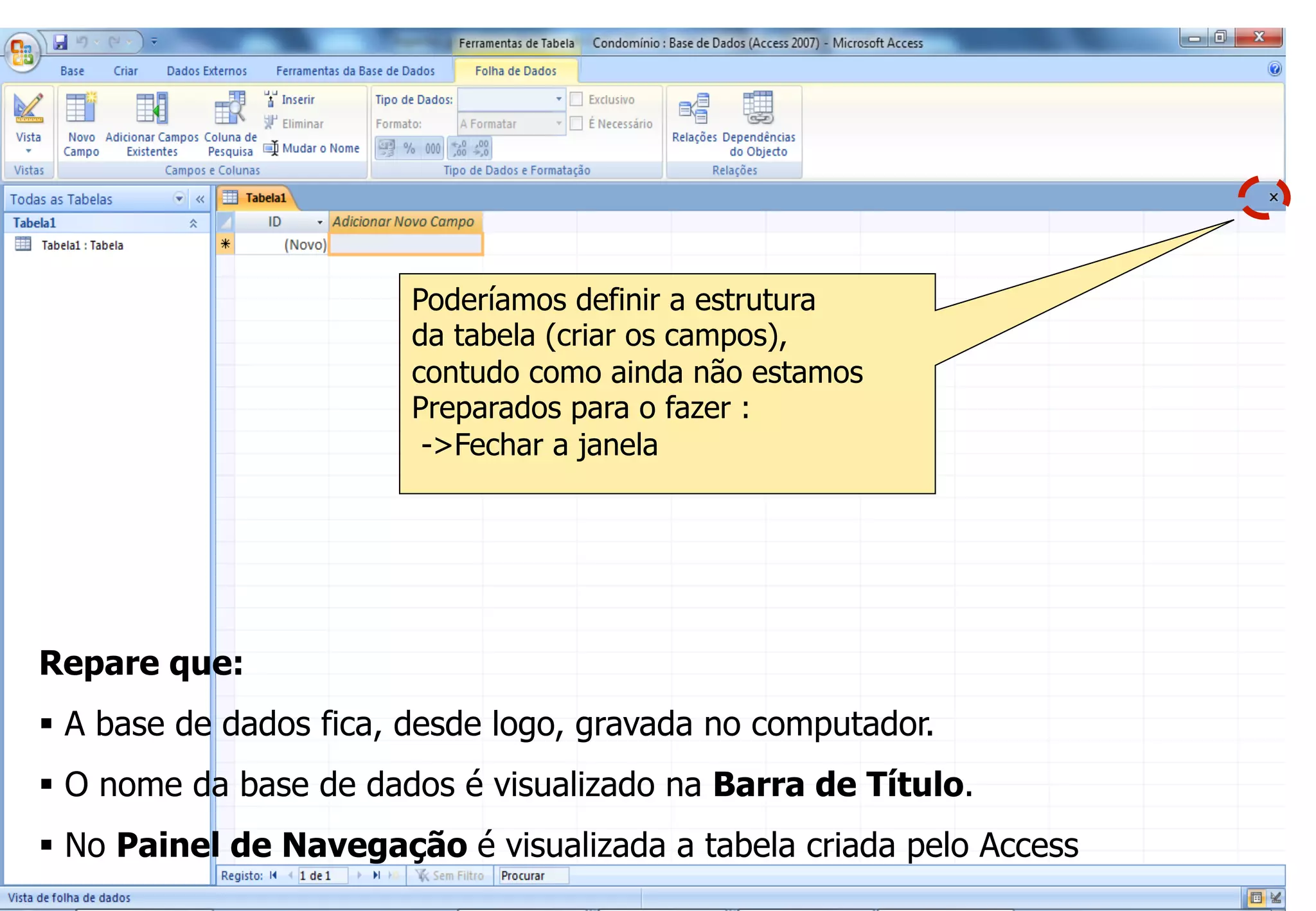 Criação de uma Base de Dados Vazia
Repare que:
§  A base de dados fica, desde logo, gravada no computador.
§  O nome da base de dados é visualizado na Barra de Título.
§  No Painel de Navegação é visualizada a tabela criada pelo Access
Poderíamos definir a estrutura
da tabela (criar os campos),
contudo como ainda não estamos
Preparados para o fazer :
->Fechar a janela
 