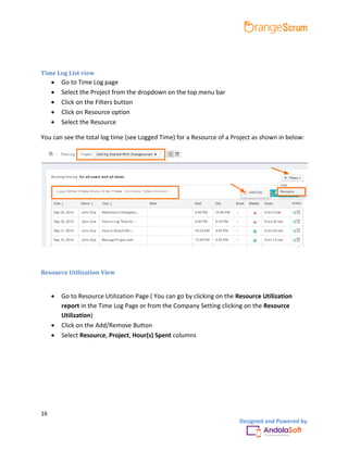 16
Designed and Powered by
Time Log List view
 Go to Time Log page
 Select the Project from the dropdown on the top menu bar
 Click on the Filters button
 Click on Resource option
 Select the Resource
You can see the total log time (see Logged Time) for a Resource of a Project as shown in below:
Resource Utilization View
 Go to Resource Utilization Page ( You can go by clicking on the Resource Utilization
report in the Time Log Page or from the Company Setting clicking on the Resource
Utilization)
 Click on the Add/Remove Button
 Select Resource, Project, Hour(s) Spent columns
 