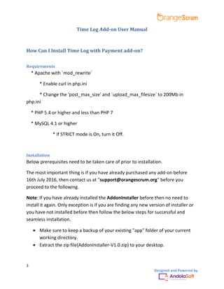 3
Designed and Powered by
Time Log Add-on User Manual
How Can I Install Time Log with Payment add-on?
Requirements
* Apache with `mod_rewrite`
* Enable curl in php.ini
* Change the 'post_max_size' and `upload_max_filesize` to 200Mb in
php.ini
* PHP 5.4 or higher and less than PHP 7
* MySQL 4.1 or higher
* If STRICT mode is On, turn it Off.
Installation
Below prerequisites need to be taken care of prior to installation.
The most important thing is if you have already purchased any add-on before
16th July 2016, then contact us at "support@orangescrum.org" before you
proceed to the following.
Note: If you have already installed the AddonInstaller before then no need to
install it again. Only exception is if you are finding any new version of installer or
you have not installed before then follow the below steps for successful and
seamless installation.
 Make sure to keep a backup of your existing "app" folder of your current
working directory.
 Extract the zip file(AddonInstaller-V1.0.zip) to your desktop.
 