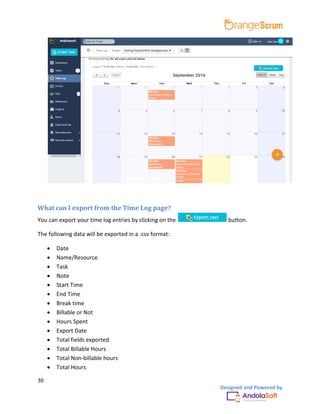 30
Designed and Powered by
What can I export from the Time Log page?
You can export your time log entries by clicking on the button.
The following data will be exported in a .csv format:
 Date
 Name/Resource
 Task
 Note
 Start Time
 End Time
 Break time
 Billable or Not
 Hours Spent
 Export Date
 Total fields exported
 Total Billable Hours
 Total Non-billable hours
 Total Hours
 