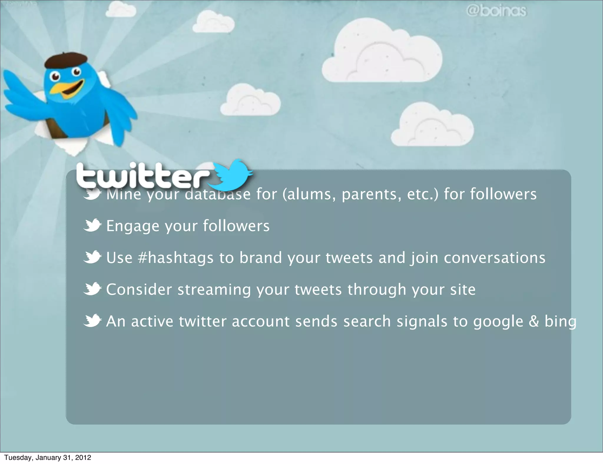 Mine your database for (alums, parents, etc.) for followers
Engage your followers
Use #hashtags to brand your tweets and join conversations
Consider streaming your tweets through your site
An active twitter account sends search signals to google & bing
Tuesday, January 31, 2012
 