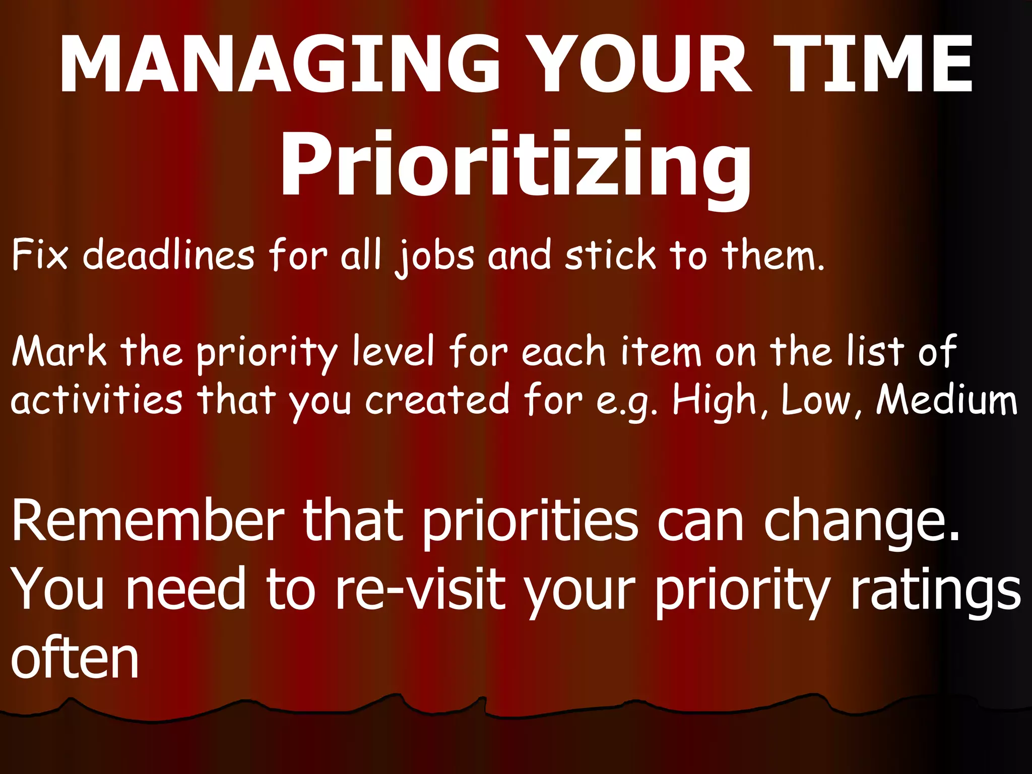 MANAGING YOUR TIME
              Prioritizing
Fix deadlines for all jobs and stick to them.

Mark the priority level for each item on the list of
activities that you created for e.g. High, Low, Medium


Remember that priorities can change.
You need to re-visit your priority ratings
often
 