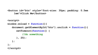<button id="btn" style="font-size: 30px; padding: 0.5em
    1em">Click Me</button>

<script>
window.onload = function(){
   document.getElementById("btn").onclick = function(){
      setTimeout(function() {
          //do something
      }, 25);
   };
};
</script>
 