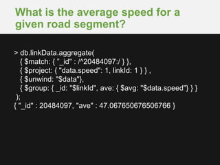 What is the average speed for a
given road segment?
> db.linkData.aggregate(
{ $match: { ”_id" : /^20484097:/ } },
{ $project: { "data.speed": 1, linkId: 1 } } ,
{ $unwind: "$data"},
{ $group: { _id: "$linkId", ave: { $avg: "$data.speed"} } }
);
{ "_id" : 20484097, "ave" : 47.067650676506766 }
 