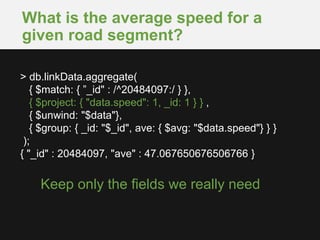 What is the average speed for a
given road segment?
Keep only the fields we really need
> db.linkData.aggregate(
{ $match: { ”_id" : /^20484097:/ } },
{ $project: { "data.speed": 1, _id: 1 } } ,
{ $unwind: "$data"},
{ $group: { _id: "$_id", ave: { $avg: "$data.speed"} } }
);
{ "_id" : 20484097, "ave" : 47.067650676506766 }
 