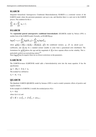 Autoregressive conditional heteroskedasticity                                                                                  120


    IGARCH
    Integrated Generalized Autoregressive Conditional Heteroskedasticity IGARCH is a restricted version of the
    GARCH model, where the persistent parameters sum up to one, and therefore there is a unit root in the GARCH
    process. The condition for this is

                                .



    EGARCH
    The exponential general autoregressive conditional heteroskedastic (EGARCH) model by Nelson (1991) is
    another form of the GARCH model. Formally, an EGARCH(p,q):




    where                                                ,   is the conditional variance,     ,    ,    ,    and     are
    coefficients, and         may be a standard normal variable or come from a generalized error distribution. The
    formulation for            allows the sign and the magnitude of      to have separate effects on the volatility. This is
                                                   [4]
    particularly useful in an asset pricing context.
    Since         may be negative there are no (fewer) restrictions on the parameters.


    GARCH-M
    The GARCH-in-mean (GARCH-M) model adds a heteroskedasticity term into the mean equation. It has the
    specification:


    The residual      is defined as




    QGARCH
    The Quadratic GARCH (QGARCH) model by Sentana (1995) is used to model symmetric effects of positive and
    negative shocks.
    In the example of a GARCH(1,1) model, the residual process         is


    where     is i.i.d. and
 