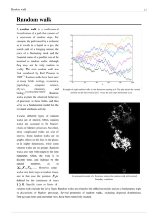 Random walk                                                                                                                                41



   Random walk
   A random walk is a mathematical
   formalization of a path that consists of
   a succession of random steps. For
   example, the path traced by a molecule
   as it travels in a liquid or a gas, the
   search path of a foraging animal, the
   price of a fluctuating stock and the
   financial status of a gambler can all be
   modeled as random walks, although
   they may not be truly random in
   reality. The term random walk was
   first introduced by Karl Pearson in
   1905.[1] Random walks have been used
   in many fields: ecology, economics,
   psychology,         computer      science,
   physics,            chemistry,        and    Example of eight random walks in one dimension starting at 0. The plot shows the current
            [2][3][4][5][6][7][8][9]                   position on the line (vertical axis) versus the time steps (horizontal axis).
   biology.                          Random
   walks explain the observed behaviors
   of processes in these fields, and thus
   serve as a fundamental model for the
   recorded stochastic activity.

   Various different types of random
   walks are of interest. Often, random
   walks are assumed to be Markov
   chains or Markov processes, but other,
   more complicated walks are also of
   interest. Some random walks are on
   graphs, others on the line, in the plane,
   or in higher dimensions, while some
   random walks are on groups. Random
   walks also vary with regard to the time
   parameter. Often, the walk is in
   discrete time, and indexed by the
   natural      numbers,         as       in
                      . However, some
   walks take their steps at random times,
   and in that case the position          is             An animated example of a Brownian motion-like random walk with toroidal
                                                                                  boundary conditions.
   defined for the continuum of times
          . Specific cases or limits of
   random walks include the Lévy flight. Random walks are related to the diffusion models and are a fundamental topic
   in discussions of Markov processes. Several properties of random walks, including dispersal distributions,
   first-passage times and encounter rates, have been extensively studied.
 