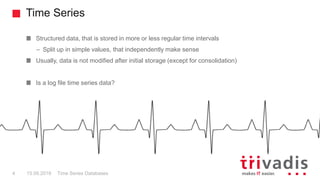 Time Series
Time Series Databases4 15.09.2018
Structured data, that is stored in more or less regular time intervals
– Split up in simple values, that independently make sense
Usually, data is not modified after initial storage (except for consolidation)
Is a log file time series data?
 