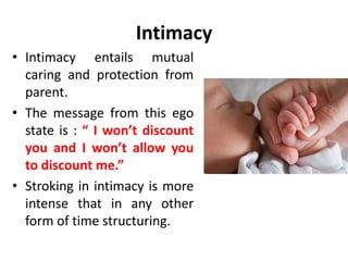 Intimacy
“Intimacy is a candid Child to Child relationship
with no games and no mutual exploitation. It is
set up by the Adult ego states of the parties
concerned, so that they understand very well
their contracts and commitments with each
other. “
Eric Berne
 
