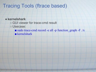 Tracing Tools (ftrace based)

● kernelshark
   ○ GUI viewer for trace-cmd result
   ○ Usecase:
      ■ sudo trace-cmd record -e all -p function_graph -F ./x
      ■ kernelshark
 