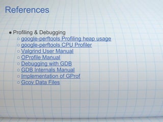 References

● Profiling & Debugging
   ○ google-perftools Profiling heap usage
   ○ google-perftools CPU Profiler
   ○ Valgrind User Manual
   ○ OProfile Manual
   ○ Debugging with GDB
   ○ GDB Internals Manual
   ○ Implementation of GProf
   ○ Gcov Data Files
 