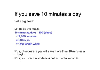 If you save 10 minutes a day
Is it a big deal?

Let us do the math:
10 (minutes/day) * 300 (days)
 = 3,000 minutes
 = 50 hours
 = One whole week

Plus, chances are you will save more than 10 minutes a
  day!
Plus, you now can code in a better mental mood ☺
 