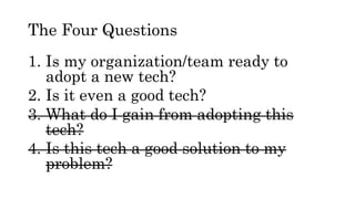The Four Questions
1. Is my organization/team ready to
adopt a new tech?
2. Is it even a good tech?
3. What do I gain from adopting this
tech?
4. Is this tech a good solution to my
problem?
 
