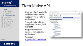 Developer Workshop
Tizen Native API
• A big set of API available
to accessTizen device
capability from Native
application
• From UI, networking,
telephony, system, and
user data
• It is possible to use
external libraries in your
application
• Access at
http://bit.ly/TizenNative
 Intro
 Why Native?
 Tizen SDK
 Tizen Native API
 Hello Native
 EFL Libraries
 App Layouting
 Coding in C++
 Useful Libraries
 Sample Project
Page 10
 