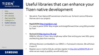 Developer Workshop
Useful libraries that can enhance your
Tizen native development
• We admit,Tizen Native API sometimes is hard to use. So here’s some of libraries
that we use in our projects
• RapidJSON (http://rapidjson.org)
C++ way to parse JSON.Way simpler and straightforward than usingGlib provided
byTizen
• QuinceLib (http://quince-lib.org)
ORM for SQLite inTizen.Very simple way rather than writing your own SQL query
and fetching data from memory
• All those libraries is embedded in our SRINC++ Framework Libraries. We will share
it soon 
• Register your e-mail on GitLab, and also register to http://bit.ly/SRINCPPLIB and
when we are ready to publish, we will notify you!
 Intro
 Hello Native
 EFL Libraries
 App Layouting
 Coding in C++
 Useful Libraries
 Sample Project
Page 53
 