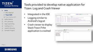 Developer Workshop Tools provided to develop native application for
Tizen: Log and CrashViewer
• Integrated in the IDE
• Logging similar to
Android’s logcat
• Crash viewer to display
StackTrace if the
application is crashed
 Intro
 Why Native?
 Tizen SDK
 Tizen NativeAPI
 Hello Native
 EFL Libraries
 App Layouting
 Coding in C++
 Useful Libraries
 Sample Project
Page 7
 