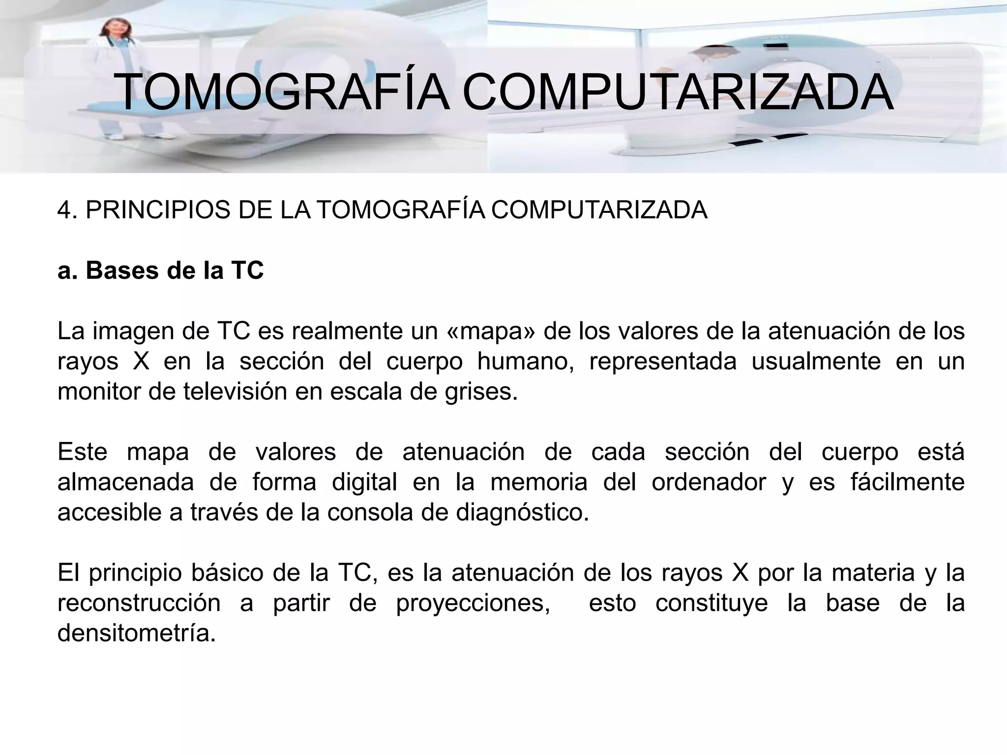 TOMOGRAFÍA COMPUTARIZADA
4. PRINCIPIOS DE LA TOMOGRAFÍA COMPUTARIZADA
a. Bases de la TC
La imagen de TC es realmente un «mapa» de los valores de la atenuación de los
rayos X en la sección del cuerpo humano, representada usualmente en un
monitor de televisión en escala de grises.
Este mapa de valores de atenuación de cada sección del cuerpo está
almacenada de forma digital en la memoria del ordenador y es fácilmente
accesible a través de la consola de diagnóstico.
El principio básico de la TC, es la atenuación de los rayos X por la materia y la
reconstrucción a partir de proyecciones, esto constituye la base de la
densitometría.
 