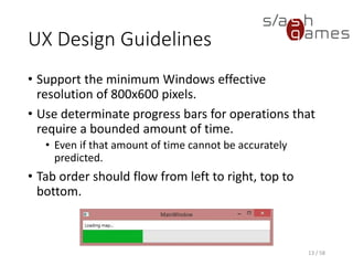 UX Design Guidelines
• Support the minimum Windows effective
resolution of 800x600 pixels.
• Use determinate progress bars for operations that
require a bounded amount of time.
• Even if that amount of time cannot be accurately
predicted.
• Tab order should flow from left to right, top to
bottom.
13 / 58
 