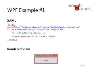 WPF Example #1
XAML
<Window
xmlns="http://schemas.microsoft.com/winfx/2006/xaml/presentation"
Title="Window with Button" Width="250" Height="100">
<!-- Add button to window. -->
<Button Name="button">Click Me!</Button>
</Window>
20 / 58
Rendered View
 