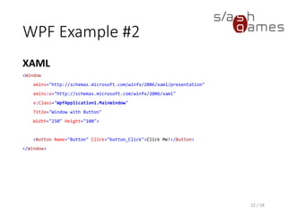 WPF Example #2
XAML
22 / 58
<Window
xmlns="http://schemas.microsoft.com/winfx/2006/xaml/presentation"
xmlns:x="http://schemas.microsoft.com/winfx/2006/xaml"
x:Class="WpfApplication1.MainWindow"
Title="Window with Button"
Width="250" Height="100">
<Button Name="Button" Click="button_Click">Click Me!</Button>
</Window>
 
