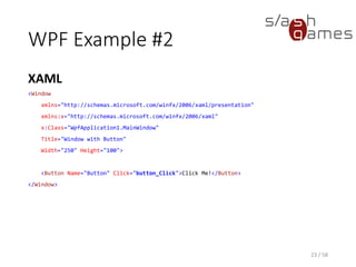 WPF Example #2
XAML
23 / 58
<Window
xmlns="http://schemas.microsoft.com/winfx/2006/xaml/presentation"
xmlns:x="http://schemas.microsoft.com/winfx/2006/xaml"
x:Class="WpfApplication1.MainWindow"
Title="Window with Button"
Width="250" Height="100">
<Button Name="Button" Click="button_Click">Click Me!</Button>
</Window>
 