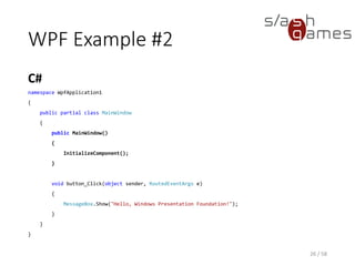 WPF Example #2
C#
26 / 58
namespace WpfApplication1
{
public partial class MainWindow
{
public MainWindow()
{
InitializeComponent();
}
void button_Click(object sender, RoutedEventArgs e)
{
MessageBox.Show("Hello, Windows Presentation Foundation!");
}
}
}
 
