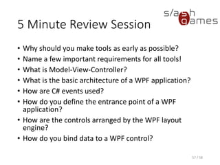 5 Minute Review Session
• Why should you make tools as early as possible?
• Name a few important requirements for all tools!
• What is Model-View-Controller?
• What is the basic architecture of a WPF application?
• How are C# events used?
• How do you define the entrance point of a WPF
application?
• How are the controls arranged by the WPF layout
engine?
• How do you bind data to a WPF control?
57 / 58
 