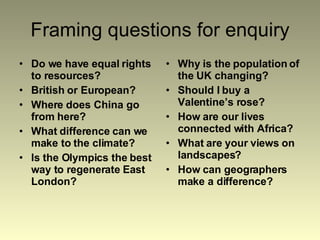 Framing questions for enquiry Do we have equal rights to resources? British or European? Where does China go from here? What difference can we make to the climate? Is the Olympics the best way to regenerate East London? Why is the population of the UK changing? Should I buy a Valentine’s rose? How are our lives connected with Africa? What are your views on landscapes? How can geographers make a difference? 