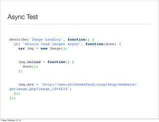 Async Test


         describe('Image Loading', function() { 
           it( 'should load images async', function(done) { 
             var img = new Image();


             img.onload = function() {
               done();
             };

          
             img.src = 'http://www.oklahomafood.coop/shop/members/
         getimage.php?image_id=4610'; 
           }); 
         });




Friday, February 15, 13
 