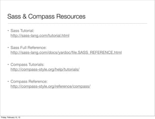 Sass & Compass Resources

       • Sass Tutorial:
         http://sass-lang.com/tutorial.html


       • Sass Full Reference:
         http://sass-lang.com/docs/yardoc/ﬁle.SASS_REFERENCE.html


       • Compass Tutorials:
         http://compass-style.org/help/tutorials/


       • Compass Reference:
         http://compass-style.org/reference/compass/




Friday, February 15, 13
 