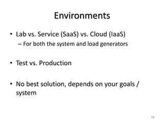 Environments 
• Lab vs. Service (SaaS) vs. Cloud (IaaS) 
– For both the system and load generators 
• Test vs. Production 
• No best solution, depends on your goals / 
system 
15 
 