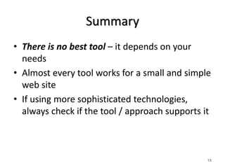 Summary 
• There is no best tool – it depends on your 
needs 
• Almost every tool works for a small and simple 
web site 
• If using more sophisticated technologies, 
always check if the tool / approach supports it 
19 
 