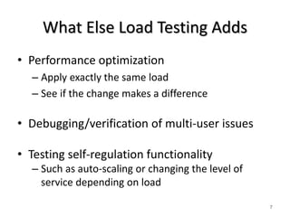 What Else Load Testing Adds 
• Performance optimization 
– Apply exactly the same load 
– See if the change makes a difference 
• Debugging/verification of multi-user issues 
• Testing self-regulation functionality 
– Such as auto-scaling or changing the level of 
service depending on load 
7 
 