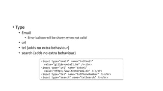 • Type
• Email
• Error balloon will be shown when not valid
• url
• tel (adds no extra behaviour)
• search (adds no extra behaviour)
<input type="email" name="txtEmail"
value="gill@snowball.be" /></br>
<input type="url" name="txtUrl"
value="http://www.techorama.be" /></br>
<input type="tel" name="txtPhoneNumber" /></br>
<input type="search" name="txtSearch" /></br>
 