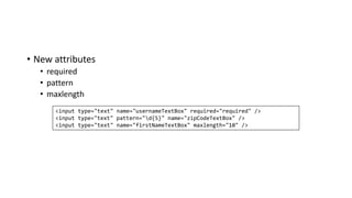 • New attributes
• required
• pattern
• maxlength
<input type="text" name="usernameTextBox" required="required" />
<input type="text" pattern="d{5}" name="zipCodeTextBox" />
<input type="text" name="firstNameTextBox" maxlength="10" />
 