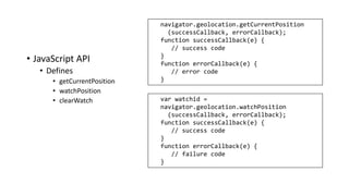 • JavaScript API
• Defines
• getCurrentPosition
• watchPosition
• clearWatch var watchid =
navigator.geolocation.watchPosition
(successCallback, errorCallback);
function successCallback(e) {
// success code
}
function errorCallback(e) {
// failure code
}
navigator.geolocation.getCurrentPosition
(successCallback, errorCallback);
function successCallback(e) {
// success code
}
function errorCallback(e) {
// error code
}
 