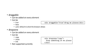 • draggable
• Can be added on every element
• Can be
• true
• false
• auto: default to what the browser allows
• dropzone
• Can be added on every element
• Can be
• copy
• move
• link
• Not supported currently
<div draggable="true">Drag me please</div>
<div dropzone="copy">
Drop something on me please
</div>
 