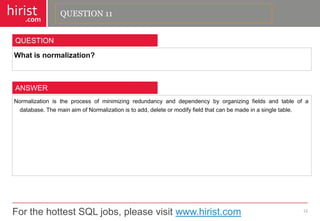 For the hottest SQL jobs, please visit www.hirist.com 
hirist 
.com 
Whatisnormalization? 
12 
QUESTION 
Normalizationistheprocessofminimizingredundancyanddependencybyorganizingfieldsandtableofadatabase.ThemainaimofNormalizationistoadd,deleteormodifyfieldthatcanbemadeinasingletable. 
ANSWER 
QUESTION 11  