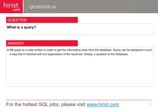 For the hottest SQL jobs, please visit www.hirist.com 
hirist 
.com 
Whatisaquery? 
17 
QUESTION 
ADBqueryisacodewritteninordertogettheinformationbackfromthedatabase.Querycanbedesignedinsuchawaythatitmatchedwithourexpectationoftheresultset.Simply,aquestiontotheDatabase. 
ANSWER 
QUESTION 16  