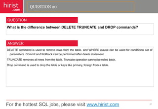 For the hottest SQL jobs, please visit www.hirist.com 
hirist 
.com 
WhatisthedifferencebetweenDELETETRUNCATEandDROPcommands? 
21 
QUESTION 
DELETEcommandisusedtoremoverowsfromthetable,andWHEREclausecanbeusedforconditionalsetofparameters.CommitandRollbackcanbeperformedafterdeletestatement. 
TRUNCATEremovesallrowsfromthetable.Truncateoperationcannotberolledback. 
Dropcommandisusedtodropthetableorkeyslikeprimary,foreignfromatable. 
ANSWER 
QUESTION 20  