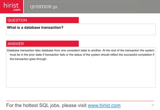 For the hottest SQL jobs, please visit www.hirist.com 
hirist 
.com 
Whatisadatabasetransaction? 
33 
QUESTION 
Databasetransactiontakedatabasefromoneconsistentstatetoanother.Attheendofthetransactionthesystemmustbeinthepriorstateiftransactionfailsorthestatusofthesystemshouldreflectthesuccessfulcompletionifthetransactiongoesthrough. 
ANSWER 
QUESTION 32  