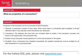 For the hottest SQL jobs, please visit www.hirist.com 
hirist 
.com 
Whatarepropertiesofatransaction? 
34 
QUESTION 
PropertiesofthetransactioncanbesummarizedasACIDProperties. 
1.Atomicity:Atransactionconsistsofmanysteps.Whenallthestepsinatransactiongetscompleted,itwillgetreflectedinDBorifanystepfails,allthetransactionsarerolledback. 
2.Consistency:Thedatabasewillmovefromoneconsistentstatetoanother,ifthetransactionsucceedsandremainintheoriginalstate,ifthetransactionfails. 
3.Isolation:Everytransactionshouldoperateasifitistheonlytransactioninthesystem 
4.Durability:Onceatransactionhascompletedsuccessfully,theupdatedrows/recordsmustbeavailableforallothertransactionsonapermanentbasis 
ANSWER 
QUESTION 33  