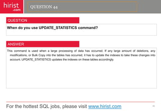 For the hottest SQL jobs, please visit www.hirist.com 
hirist 
.com 
WhendoyouuseUPDATE_STATISTICScommand? 
45 
QUESTION 
Thiscommandisusedwhenalargeprocessingofdatahasoccurred.Ifanylargeamountofdeletions,anymodifications,orBulkCopyintothetableshasoccurred,ithastoupdatetheindexestotakethesechangesintoaccount.UPDATE_STATISTICSupdatestheindexesonthesetablesaccordingly. 
ANSWER 
QUESTION 44  