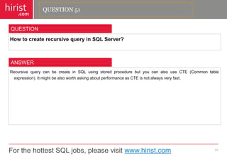 For the hottest SQL jobs, please visit www.hirist.com 
hirist 
.com 
HowtocreaterecursivequeryinSQLServer? 
51 
QUESTION 
RecursivequerycanbecreateinSQLusingstoredprocedurebutyoucanalsouseCTE(Commontableexpression).ItmightbealsoworthaskingaboutperformanceasCTEisnotalwaysveryfast. 
ANSWER 
QUESTION 51  