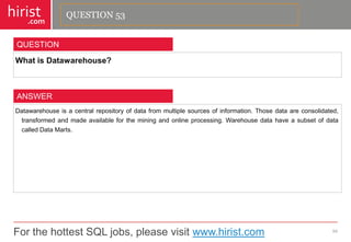 For the hottest SQL jobs, please visit www.hirist.com 
hirist 
.com 
WhatisDatawarehouse? 
54 
QUESTION 
Datawarehouseisacentralrepositoryofdatafrommultiplesourcesofinformation.Thosedataareconsolidated, transformedandmadeavailablefortheminingandonlineprocessing.WarehousedatahaveasubsetofdatacalledDataMarts. 
ANSWER 
QUESTION 53  