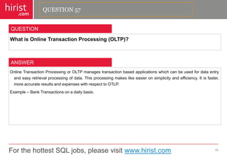For the hottest SQL jobs, please visit www.hirist.com 
hirist 
.com 
WhatisOnlineTransactionProcessing(OLTP)? 
58 
QUESTION 
OnlineTransactionProcessingorOLTPmanagestransactionbasedapplicationswhichcanbeusedfordataentryandeasyretrievalprocessingofdata.Thisprocessingmakeslikeeasieronsimplicityandefficiency.Itisfaster, moreaccurateresultsandexpenseswithrespecttoOTLP. 
Example–BankTransactionsonadailybasis. 
ANSWER 
QUESTION 57  